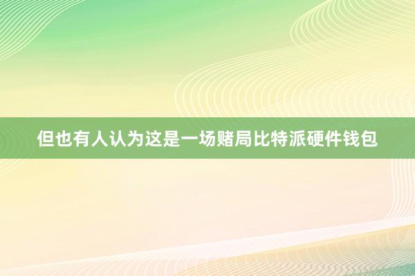 但也有人认为这是一场赌局比特派硬件钱包